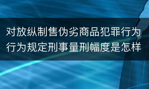 对放纵制售伪劣商品犯罪行为行为规定刑事量刑幅度是怎样