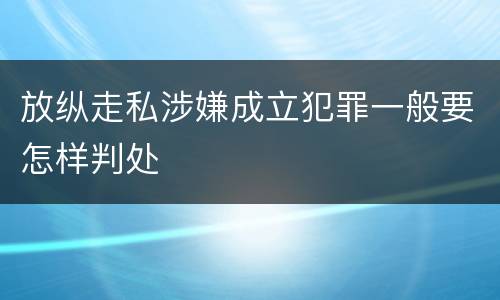 放纵走私涉嫌成立犯罪一般要怎样判处