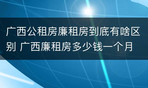 广西公租房廉租房到底有啥区别 广西廉租房多少钱一个月