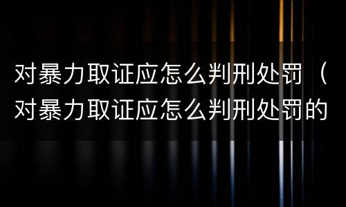 对暴力取证应怎么判刑处罚（对暴力取证应怎么判刑处罚的）