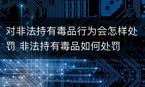 对非法持有毒品行为会怎样处罚 非法持有毒品如何处罚