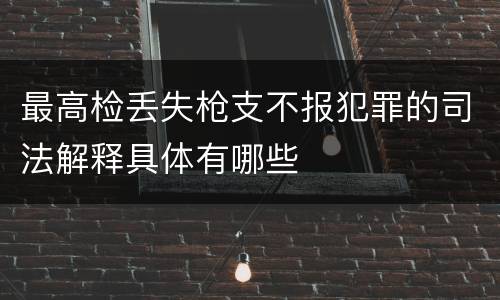 最高检丢失枪支不报犯罪的司法解释具体有哪些