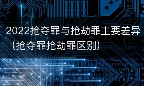 2022抢夺罪与抢劫罪主要差异（抢夺罪抢劫罪区别）