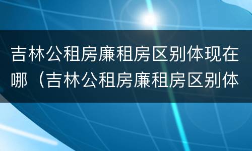 吉林公租房廉租房区别体现在哪（吉林公租房廉租房区别体现在哪些方面）