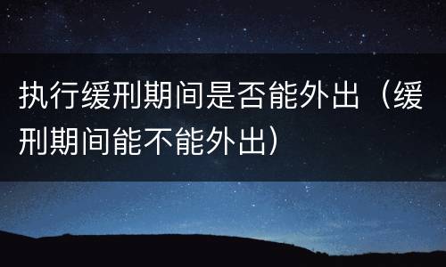 执行缓刑期间是否能外出（缓刑期间能不能外出）