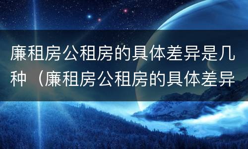 廉租房公租房的具体差异是几种（廉租房公租房的具体差异是几种类型）