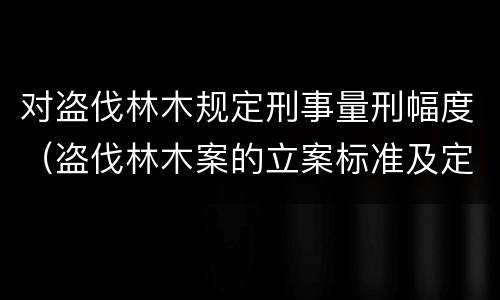 对盗伐林木规定刑事量刑幅度（盗伐林木案的立案标准及定罪与量刑）