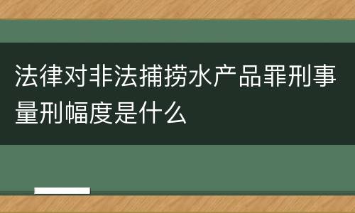 法律对非法捕捞水产品罪刑事量刑幅度是什么