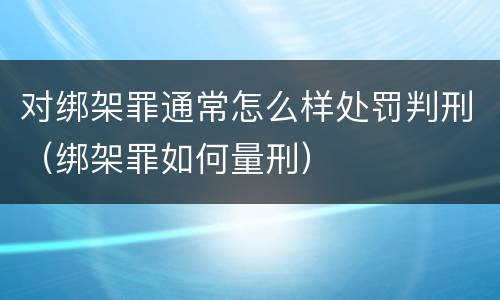 对绑架罪通常怎么样处罚判刑（绑架罪如何量刑）