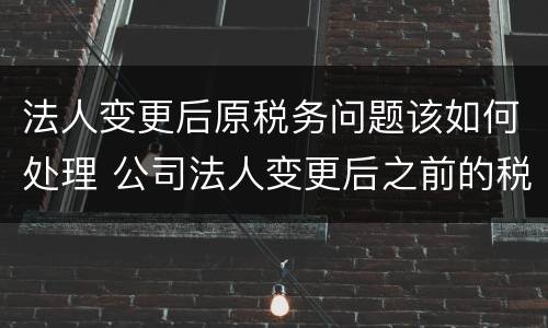 法人变更后原税务问题该如何处理 公司法人变更后之前的税务问题还存在吗