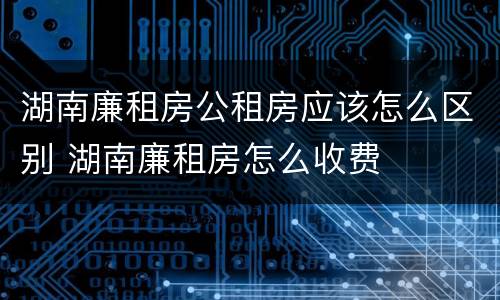 湖南廉租房公租房应该怎么区别 湖南廉租房怎么收费