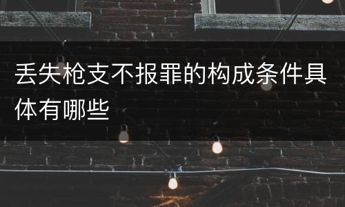 丢失枪支不报罪的构成条件具体有哪些