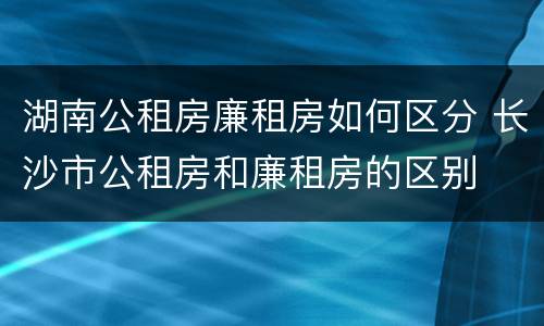 湖南公租房廉租房如何区分 长沙市公租房和廉租房的区别