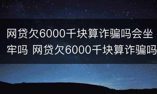 网贷欠6000千块算诈骗吗会坐牢吗 网贷欠6000千块算诈骗吗会坐牢吗判几年