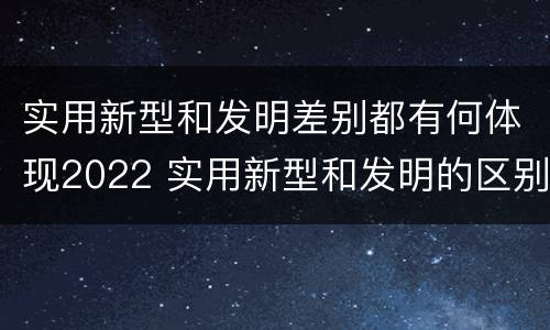 实用新型和发明差别都有何体现2022 实用新型和发明的区别