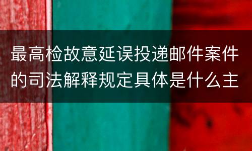 最高检故意延误投递邮件案件的司法解释规定具体是什么主要内容