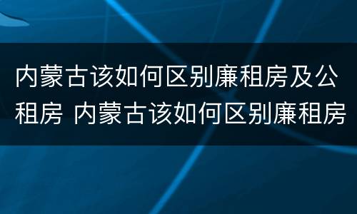 内蒙古该如何区别廉租房及公租房 内蒙古该如何区别廉租房及公租房呢