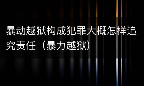 暴动越狱构成犯罪大概怎样追究责任（暴力越狱）