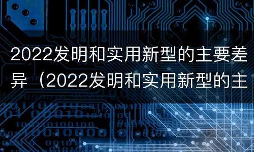 2022发明和实用新型的主要差异（2022发明和实用新型的主要差异有哪些）