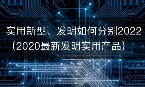 实用新型、发明如何分别2022（2020最新发明实用产品）