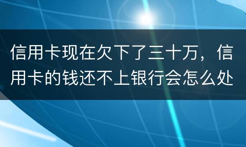 信用卡现在欠下了三十万，信用卡的钱还不上银行会怎么处理