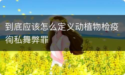 到底应该怎么定义动植物检疫徇私舞弊罪