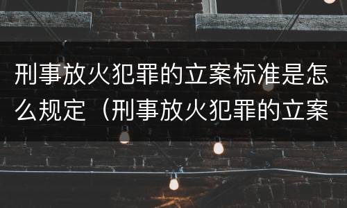 刑事放火犯罪的立案标准是怎么规定（刑事放火犯罪的立案标准是怎么规定的）