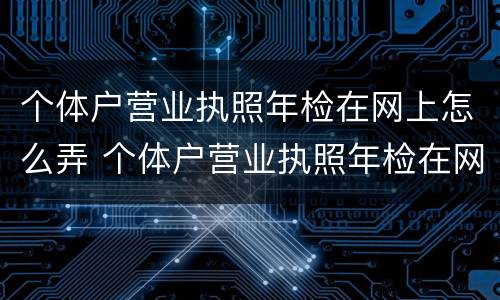 个体户营业执照年检在网上怎么弄 个体户营业执照年检在网上怎么弄的