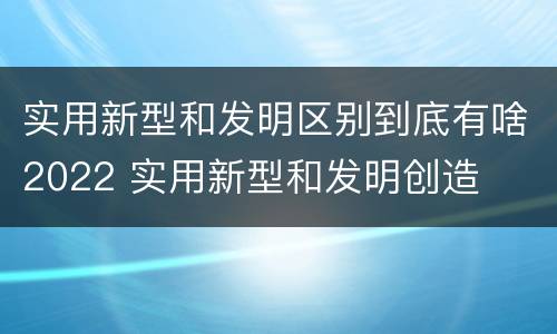 实用新型和发明区别到底有啥2022 实用新型和发明创造