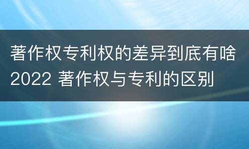 著作权专利权的差异到底有啥2022 著作权与专利的区别