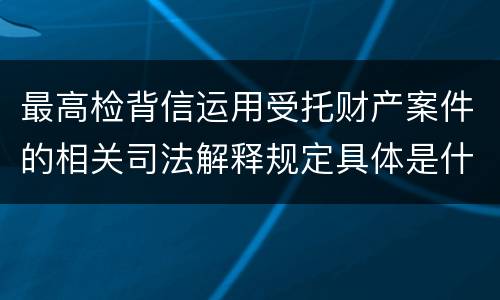 最高检背信运用受托财产案件的相关司法解释规定具体是什么重要内容