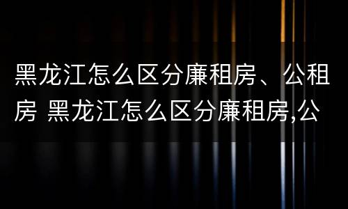 黑龙江怎么区分廉租房、公租房 黑龙江怎么区分廉租房,公租房呢