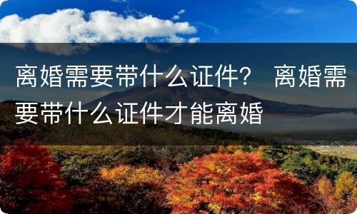 离婚需要带什么证件？ 离婚需要带什么证件才能离婚