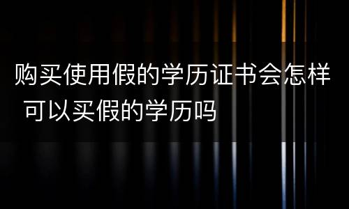 购买使用假的学历证书会怎样 可以买假的学历吗