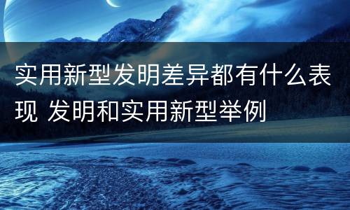 实用新型发明差异都有什么表现 发明和实用新型举例