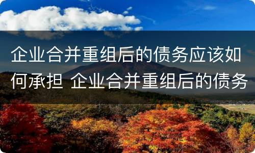 企业合并重组后的债务应该如何承担 企业合并重组后的债务应该如何承担法律责任