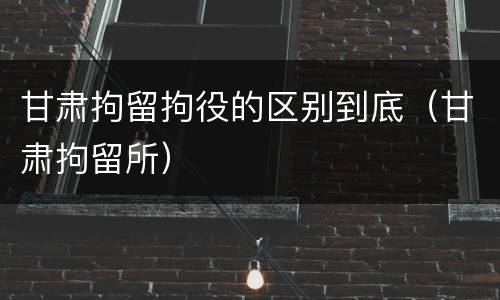 甘肃拘留拘役的区别到底（甘肃拘留所）