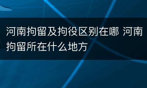 河南拘留及拘役区别在哪 河南拘留所在什么地方