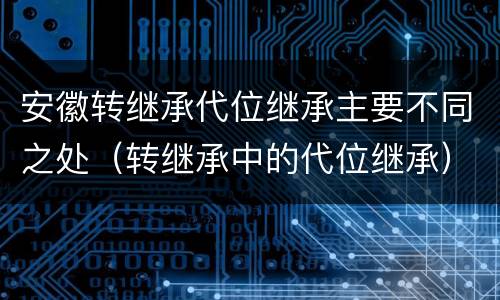 安徽转继承代位继承主要不同之处（转继承中的代位继承）