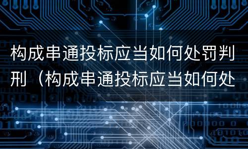 构成串通投标应当如何处罚判刑（构成串通投标应当如何处罚判刑的案例）