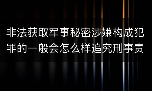 非法获取军事秘密涉嫌构成犯罪的一般会怎么样追究刑事责任