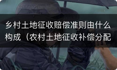 乡村土地征收赔偿准则由什么构成（农村土地征收补偿分配法律法规）