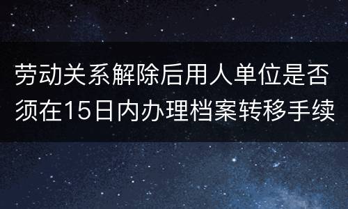 劳动关系解除后用人单位是否须在15日内办理档案转移手续