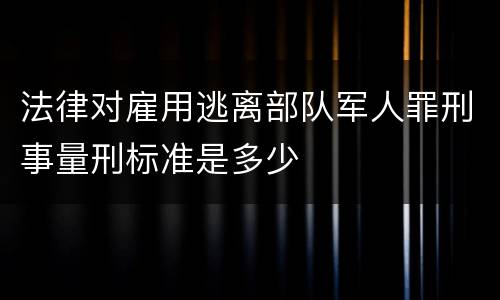 法律对雇用逃离部队军人罪刑事量刑标准是多少