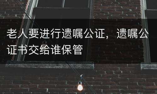 老人要进行遗嘱公证，遗嘱公证书交给谁保管