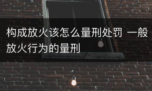 构成放火该怎么量刑处罚 一般放火行为的量刑