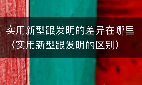 实用新型跟发明的差异在哪里（实用新型跟发明的区别）