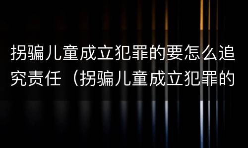 拐骗儿童成立犯罪的要怎么追究责任（拐骗儿童成立犯罪的要怎么追究责任呢）