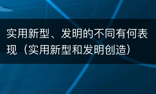 实用新型、发明的不同有何表现（实用新型和发明创造）