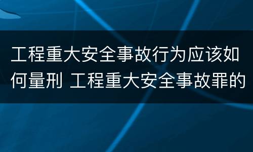 工程重大安全事故行为应该如何量刑 工程重大安全事故罪的立案标准